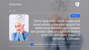 There have been some studies and observations in the past around the relationship between gum disease and greater rates of cognitive decline in people with early stages of Alzheimer’s Disease.