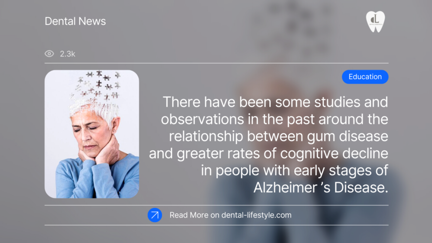 There have been some studies and observations in the past around the relationship between gum disease and greater rates of cognitive decline in people with early stages of Alzheimer’s Disease.